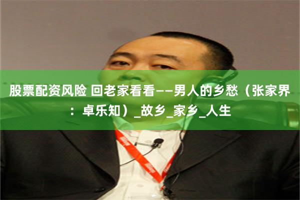 股票配资风险 回老家看看——男人的乡愁（张家界：卓乐知）_故乡_家乡_人生