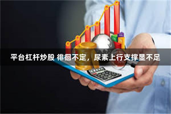 平台杠杆炒股 徘徊不定，尿素上行支撑显不足
