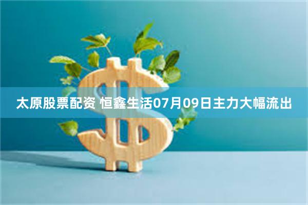太原股票配资 恒鑫生活07月09日主力大幅流出