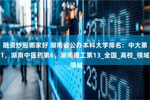 融资炒股哪家好 湖南省公办本科大学排名：中大第1，湖南中医药第6，湖南理工第13_全国_高校_领域