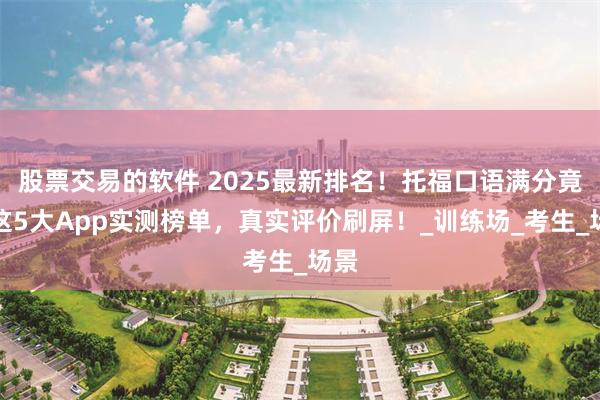 股票交易的软件 2025最新排名！托福口语满分竟靠这5大App实测榜单，真实评价刷屏！_训练场_考生_场景