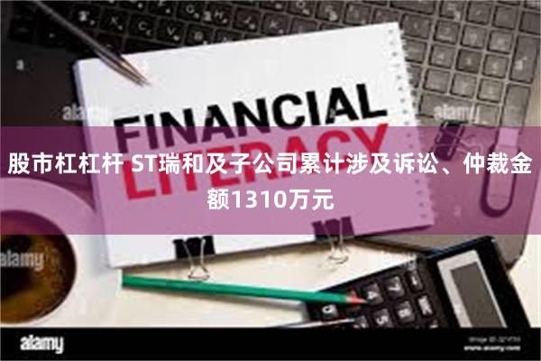 股市杠杠杆 ST瑞和及子公司累计涉及诉讼、仲裁金额1310万元