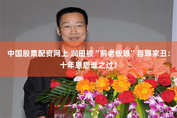 中国股票配资网上 润田被“前老板娘”自曝家丑：十年恩怨谁之过？