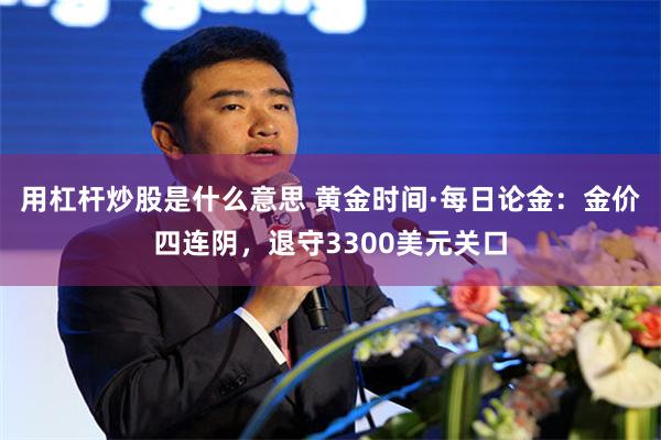 用杠杆炒股是什么意思 黄金时间·每日论金：金价四连阴，退守3300美元关口