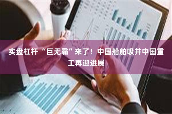 实盘杠杆 “巨无霸”来了！中国船舶吸并中国重工再迎进展