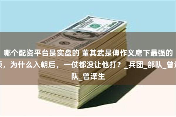 哪个配资平台是实盘的 董其武是傅作义麾下最强的将领，为什么入朝后，一仗都没让他打？_兵团_部队_曾泽生