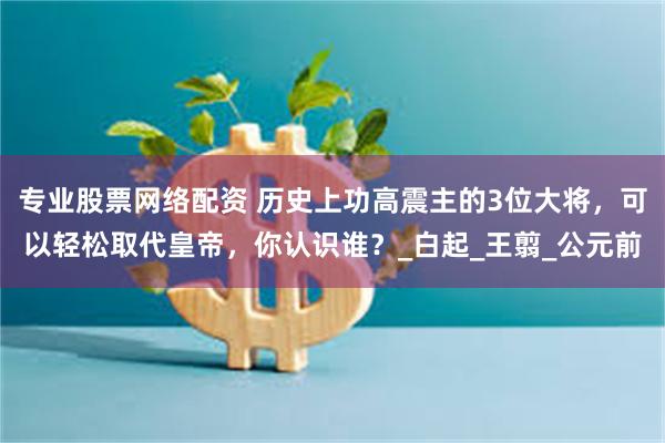 专业股票网络配资 历史上功高震主的3位大将，可以轻松取代皇帝，你认识谁？_白起_王翦_公元前