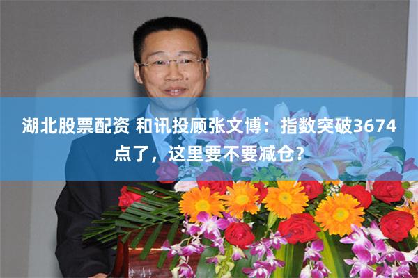 湖北股票配资 和讯投顾张文博：指数突破3674点了，这里要不要减仓？
