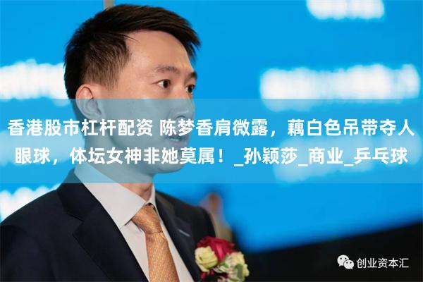 香港股市杠杆配资 陈梦香肩微露，藕白色吊带夺人眼球，体坛女神非她莫属！_孙颖莎_商业_乒乓球