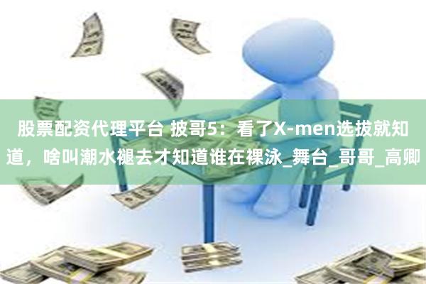 股票配资代理平台 披哥5：看了X-men选拔就知道，啥叫潮水褪去才知道谁在裸泳_舞台_哥哥_高卿