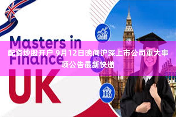 配资炒股开户 9月12日晚间沪深上市公司重大事项公告最新快递