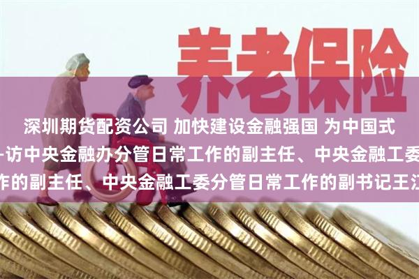 深圳期货配资公司 加快建设金融强国 为中国式现代化提供有力支撑——访中央金融办分管日常工作的副主任、中央金融工委分管日常工作的副书记王江