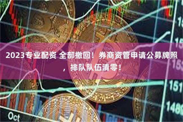2023专业配资 全部撤回!券商资管申请公募牌照,排队队伍清零!