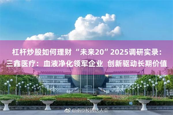 杠杆炒股如何理财 “未来20”2025调研实录：三鑫医疗：血液净化领军企业  创新驱动长期价值