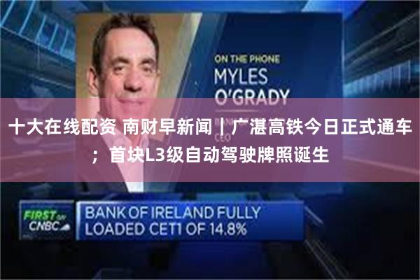 十大在线配资 南财早新闻|广湛高铁今日正式通车;首块L3级自动驾驶牌照诞生